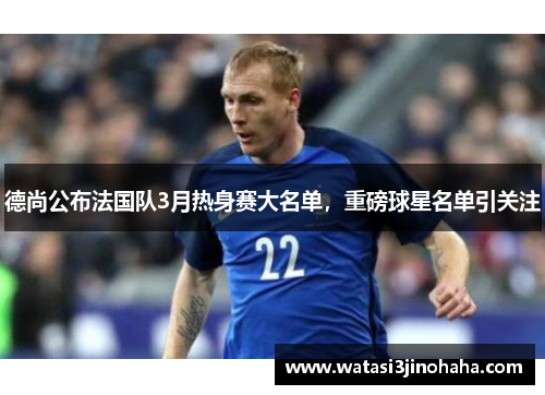德尚公布法国队3月热身赛大名单，重磅球星名单引关注